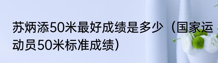 苏炳添50米最好成绩是多少（国家运动员50米标准成绩）