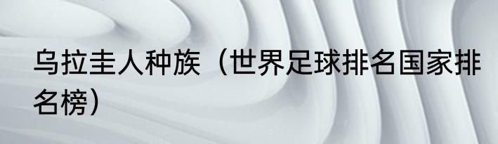乌拉圭人种族（世界足球排名国家排名榜）