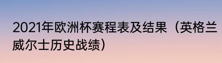2021年欧洲杯赛程表及结果（英格兰威尔士历史战绩）
