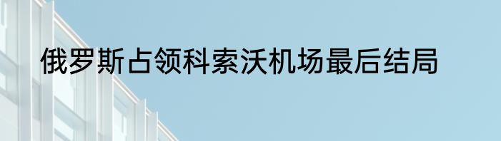 俄罗斯占领科索沃机场最后结局