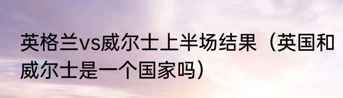 英格兰vs威尔士上半场结果（英国和威尔士是一个国家吗）