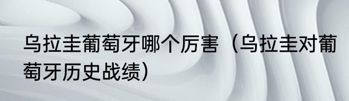 乌拉圭葡萄牙哪个厉害（乌拉圭对葡萄牙历史战绩）