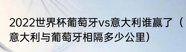 2022世界杯葡萄牙vs意大利谁赢了（意大利与葡萄牙相隔多少公里）