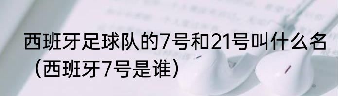 西班牙足球队的7号和21号叫什么名（西班牙7号是谁）