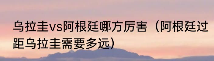 乌拉圭vs阿根廷哪方厉害（阿根廷过距乌拉圭需要多远）