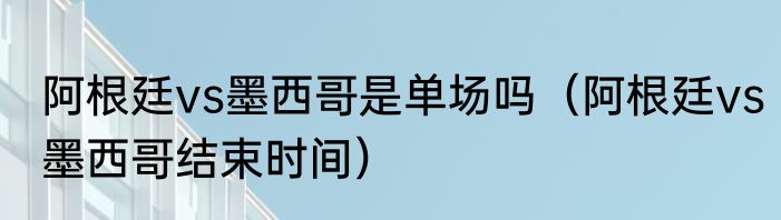 阿根廷vs墨西哥是单场吗（阿根廷vs墨西哥结束时间）