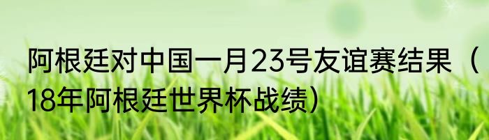 阿根廷对中国一月23号友谊赛结果（18年阿根廷世界杯战绩）