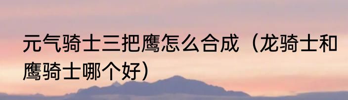 元气骑士三把鹰怎么合成（龙骑士和鹰骑士哪个好）