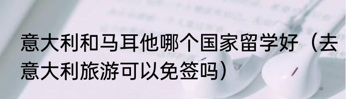 意大利和马耳他哪个国家留学好（去意大利旅游可以免签吗）