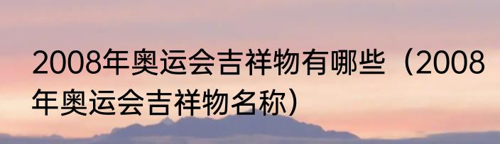 2008年奥运会吉祥物有哪些（2008年奥运会吉祥物名称）