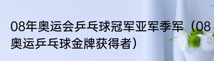 08年奥运会乒乓球冠军亚军季军（08奥运乒乓球金牌获得者）