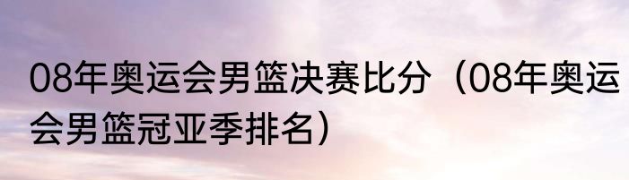 08年奥运会男篮决赛比分（08年奥运会男篮冠亚季排名）