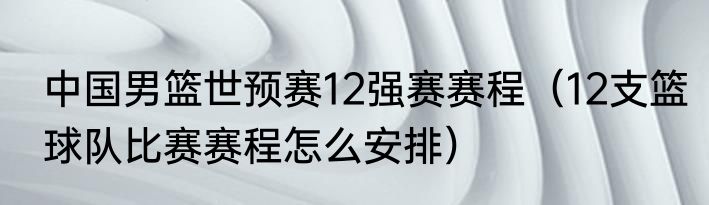 中国男篮世预赛12强赛赛程（12支篮球队比赛赛程怎么安排）