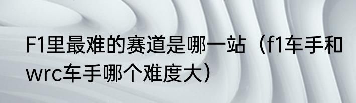 F1里最难的赛道是哪一站（f1车手和wrc车手哪个难度大）