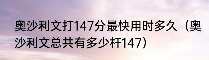 奥沙利文打147分最快用时多久（奥沙利文总共有多少杆147）