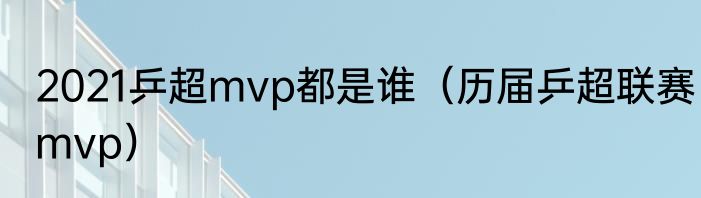 2021乒超mvp都是谁（历届乒超联赛mvp）