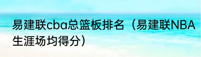 易建联cba总篮板排名（易建联NBA生涯场均得分）