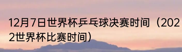 12月7日世界杯乒乓球决赛时间（2022世界杯比赛时间）