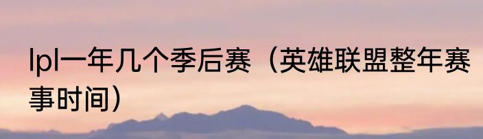 lpl一年几个季后赛（英雄联盟整年赛事时间）