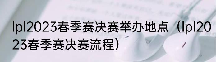 lpl2023春季赛决赛举办地点（lpl2023春季赛决赛流程）