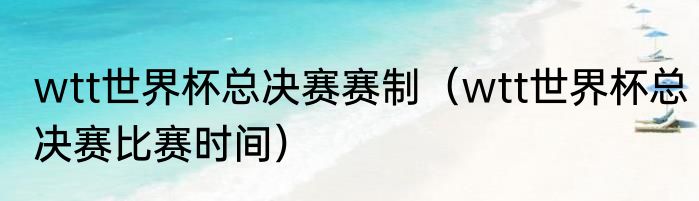 wtt世界杯总决赛赛制（wtt世界杯总决赛比赛时间）