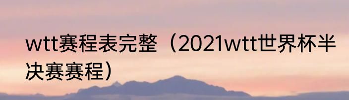 wtt赛程表完整（2021wtt世界杯半决赛赛程）
