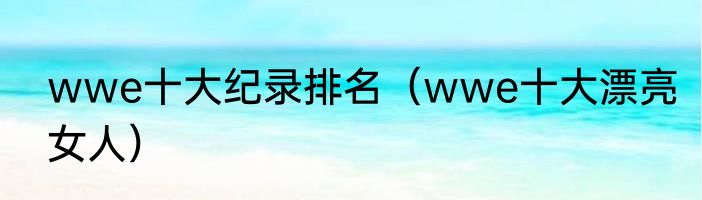 wwe十大纪录排名（wwe十大漂亮女人）