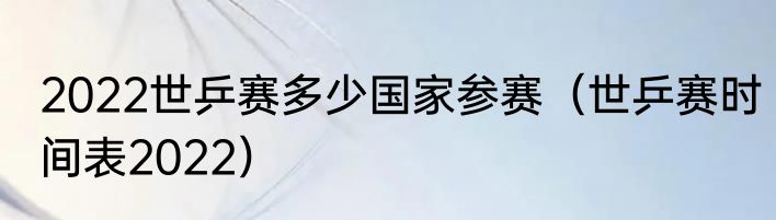 2022世乒赛多少国家参赛（世乒赛时间表2022）