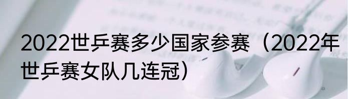 2022世乒赛多少国家参赛（2022年世乒赛女队几连冠）