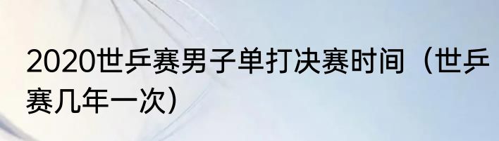 2020世乒赛男子单打决赛时间（世乒赛几年一次）
