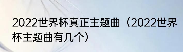 2022世界杯真正主题曲（2022世界杯主题曲有几个）