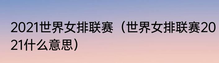 2021世界女排联赛（世界女排联赛2021什么意思）