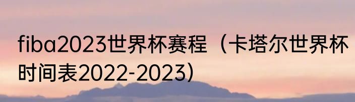 fiba2023世界杯赛程（卡塔尔世界杯时间表2022-2023）