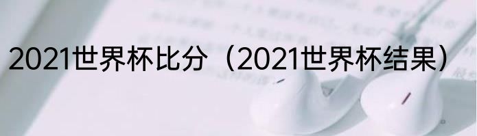 2021世界杯比分（2021世界杯结果）