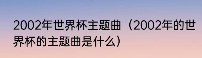 2002年世界杯主题曲（2002年的世界杯的主题曲是什么）