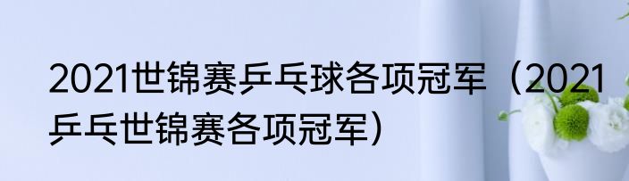 2021世锦赛乒乓球各项冠军（2021乒乓世锦赛各项冠军）
