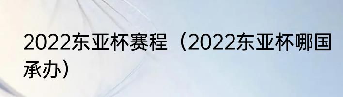 2022东亚杯赛程（2022东亚杯哪国承办）