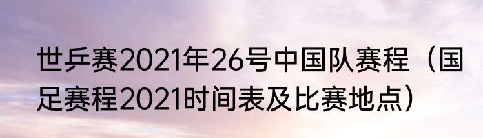 世乒赛2021年26号中国队赛程（国足赛程2021时间表及比赛地点）