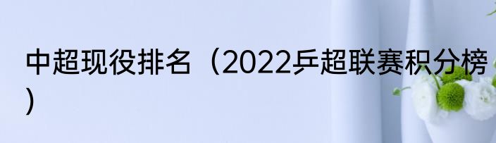 中超现役排名（2022乒超联赛积分榜）