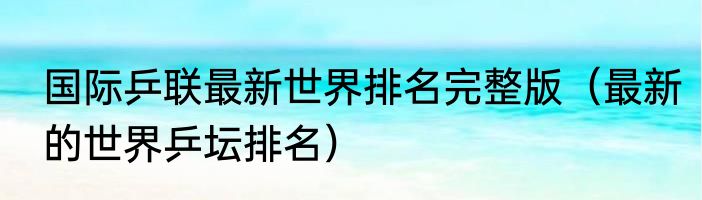 国际乒联最新世界排名完整版（最新的世界乒坛排名）