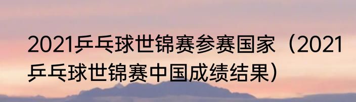 2021乒乓球世锦赛参赛国家（2021乒乓球世锦赛中国成绩结果）
