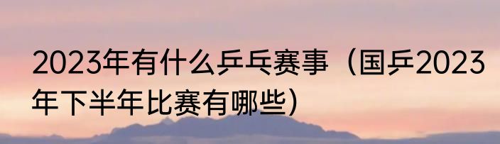 2023年有什么乒乓赛事（国乒2023年下半年比赛有哪些）
