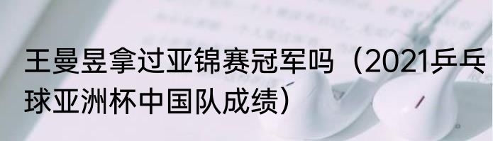 王曼昱拿过亚锦赛冠军吗（2021乒乓球亚洲杯中国队成绩）
