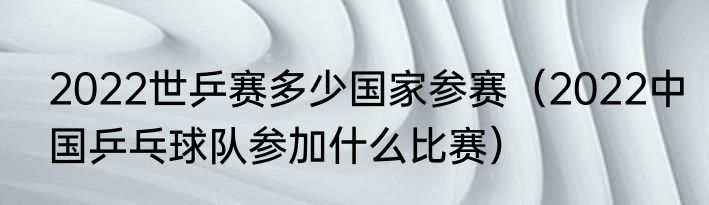 2022世乒赛多少国家参赛（2022中国乒乓球队参加什么比赛）