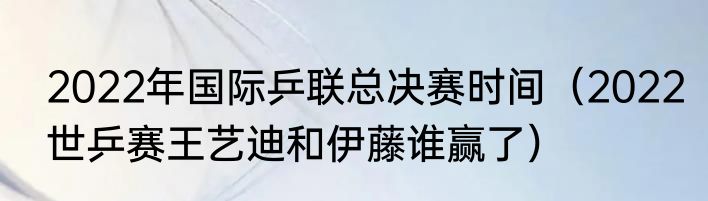 2022年国际乒联总决赛时间（2022世乒赛王艺迪和伊藤谁赢了）