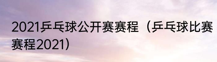 2021乒乓球公开赛赛程（乒乓球比赛赛程2021）