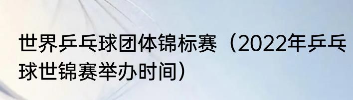 世界乒乓球团体锦标赛（2022年乒乓球世锦赛举办时间）