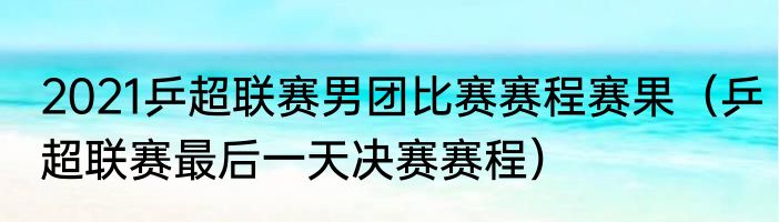 2021乒超联赛男团比赛赛程赛果（乒超联赛最后一天决赛赛程）