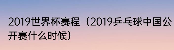 2019世界杯赛程（2019乒乓球中国公开赛什么时候）