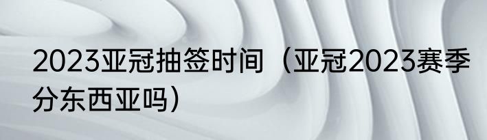 2023亚冠抽签时间（亚冠2023赛季分东西亚吗）